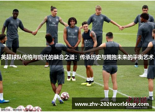 英超球队传统与现代的融合之道：传承历史与拥抱未来的平衡艺术