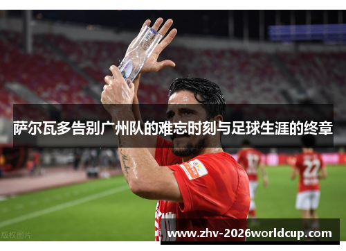 萨尔瓦多告别广州队的难忘时刻与足球生涯的终章