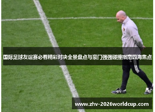 国际足球友谊赛必看精彩对决全景盘点与豪门强强碰撞指南四海焦点