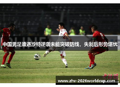 中国男足遭遇沙特逆袭未能突破防线，失利后形势堪忧