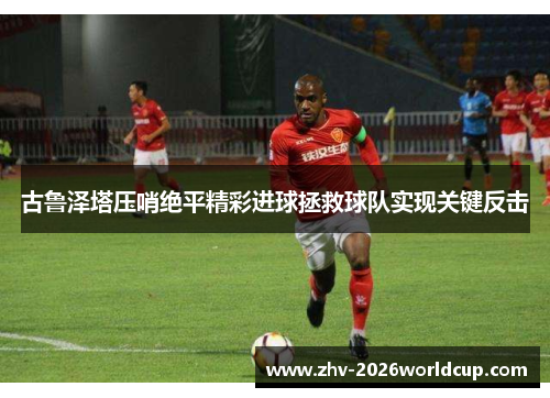 古鲁泽塔压哨绝平精彩进球拯救球队实现关键反击