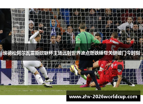 埃德松阿尔瓦雷斯欧联杯主场远射世界波点燃铁锤帮关键破门今时刻